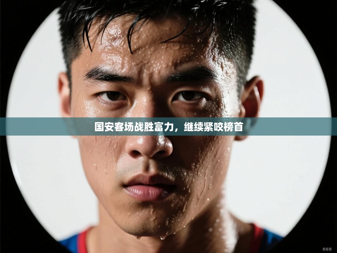 云开体育官网入口-国安客场战胜富力，继续紧咬榜首  第3张